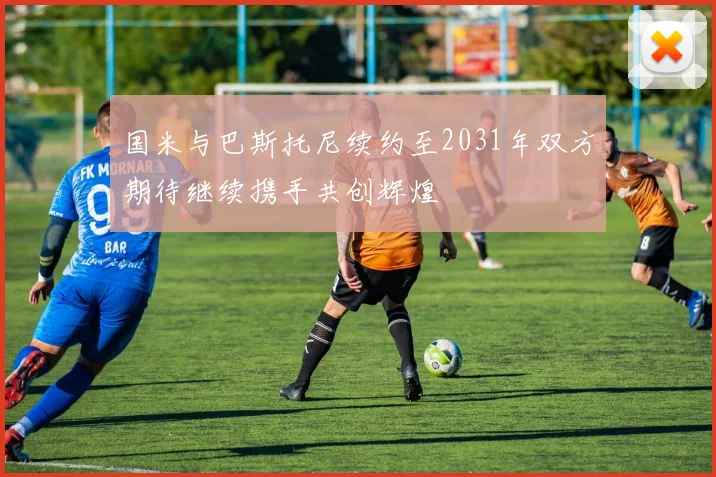 国米与巴斯托尼续约至2031年双方期待继续携手共创辉煌