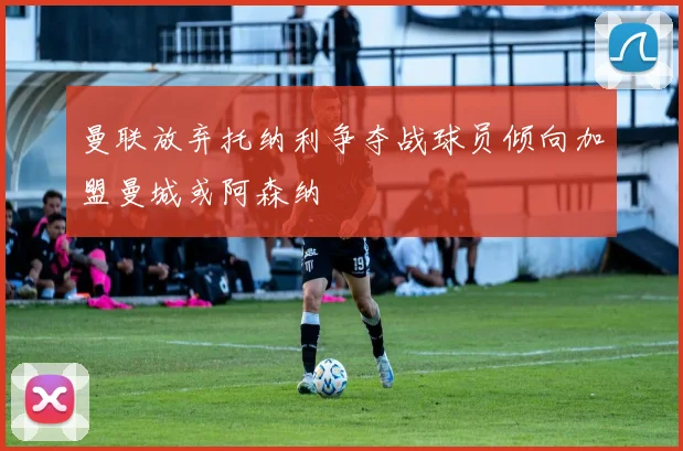 曼联放弃托纳利争夺战球员倾向加盟曼城或阿森纳