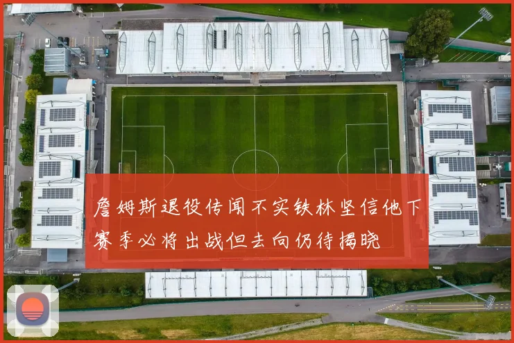 詹姆斯退役传闻不实铁林坚信他下赛季必将出战但去向仍待揭晓