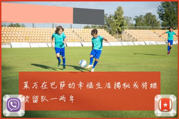 莱万在巴萨的幸福生活揭秘或将继续留队一两年
