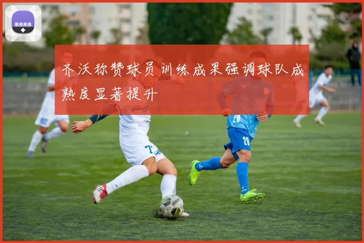 齐沃称赞球员训练成果强调球队成熟度显著提升