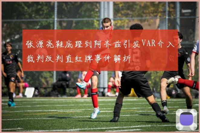 张源亮鞋底蹬到阿齐兹引发VAR介入裁判改判直红牌事件解析