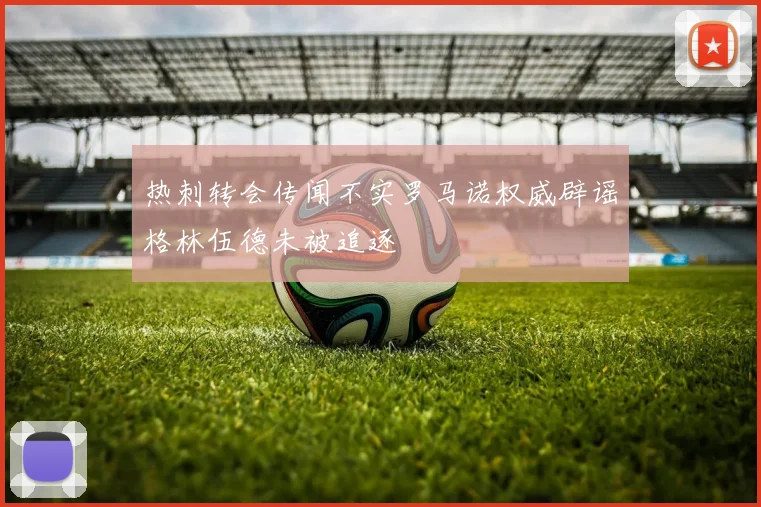热刺转会传闻不实罗马诺权威辟谣格林伍德未被追逐