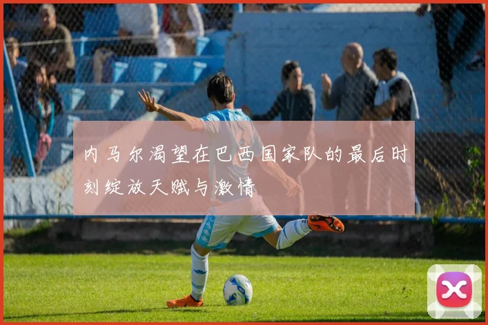 内马尔渴望在巴西国家队的最后时刻绽放天赋与激情