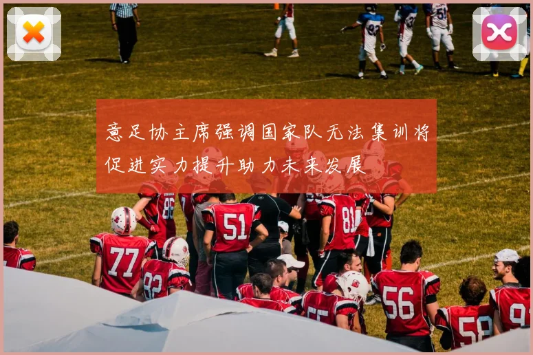 意足协主席强调国家队无法集训将促进实力提升助力未来发展