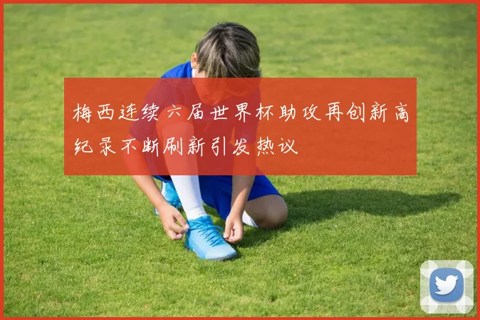 梅西连续六届世界杯助攻再创新高纪录不断刷新引发热议