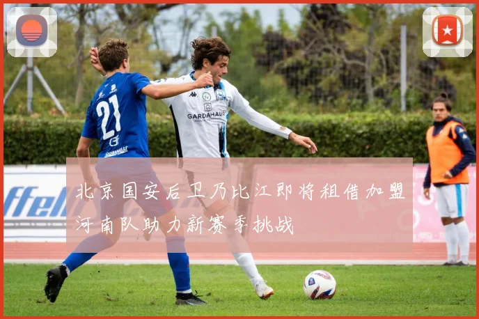 北京国安后卫乃比江即将租借加盟河南队助力新赛季挑战