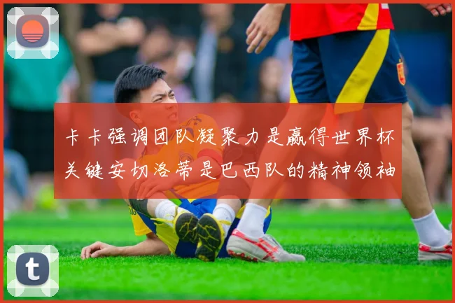 卡卡强调团队凝聚力是赢得世界杯关键安切洛蒂是巴西队的精神领袖