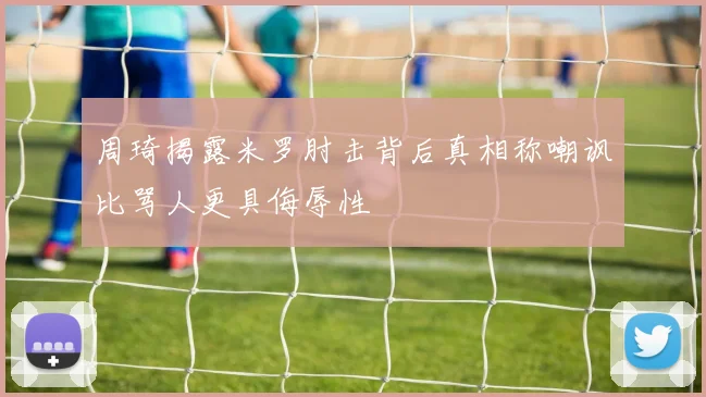 周琦揭露米罗肘击背后真相称嘲讽比骂人更具侮辱性
