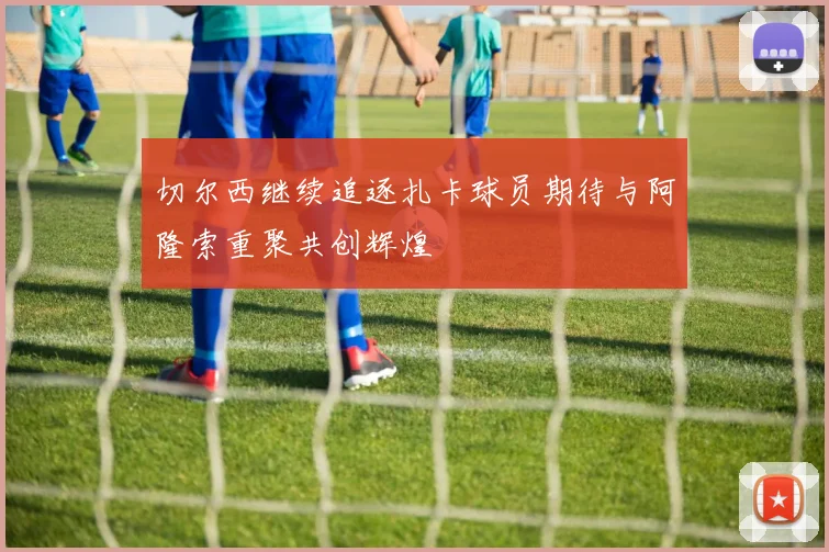 切尔西继续追逐扎卡球员期待与阿隆索重聚共创辉煌