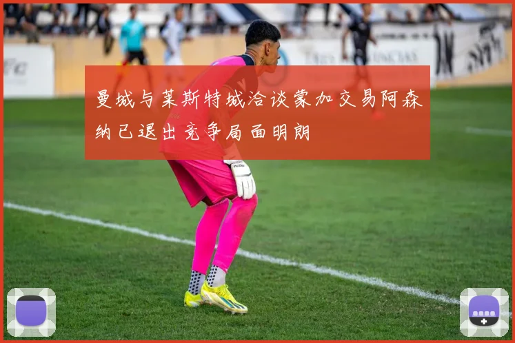 曼城与莱斯特城洽谈蒙加交易阿森纳已退出竞争局面明朗