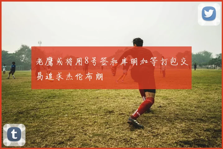 老鹰或将用8号签和库明加等打包交易追求杰伦布朗