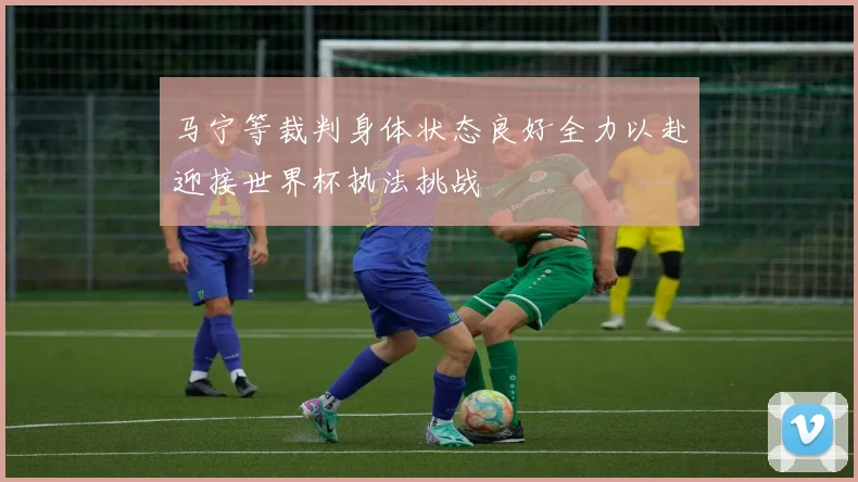马宁等裁判身体状态良好全力以赴迎接世界杯执法挑战