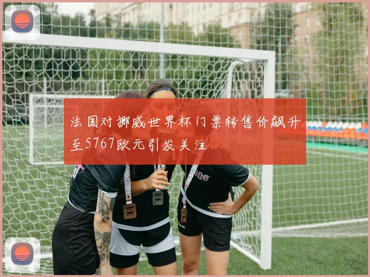 法国对挪威世界杯门票转售价飙升至5767欧元引发关注