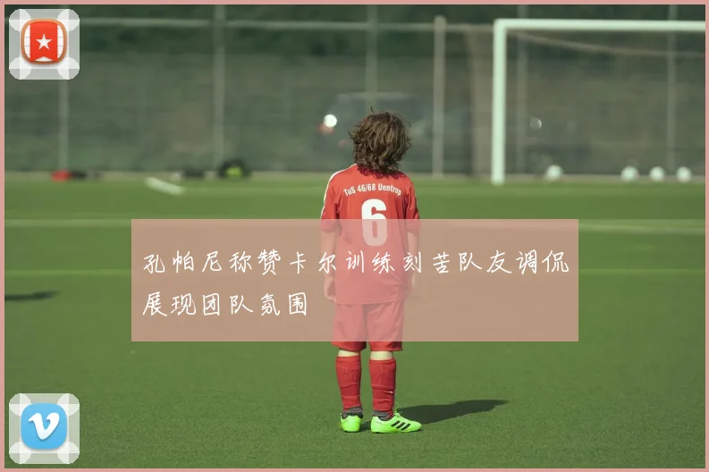 孔帕尼称赞卡尔训练刻苦队友调侃展现团队氛围