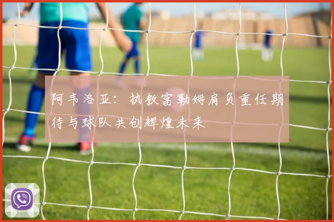 阿韦洛亚：执教富勒姆肩负重任期待与球队共创辉煌未来