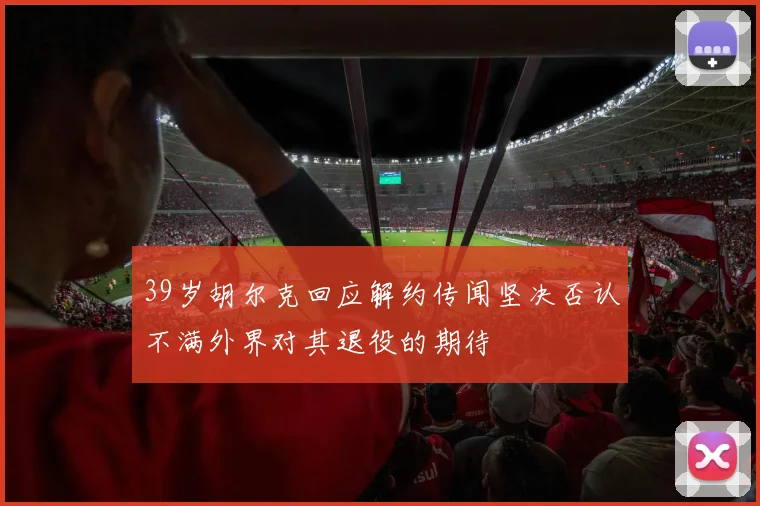 39岁胡尔克回应解约传闻坚决否认不满外界对其退役的期待