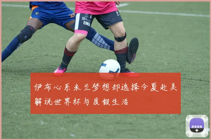 伊布心系米兰梦想却选择今夏赴美解说世界杯与度假生活