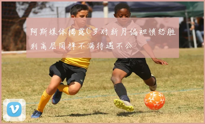 阿斯媒体揭露C罗对新月偏袒愤怒胜利高层同样不满待遇不公