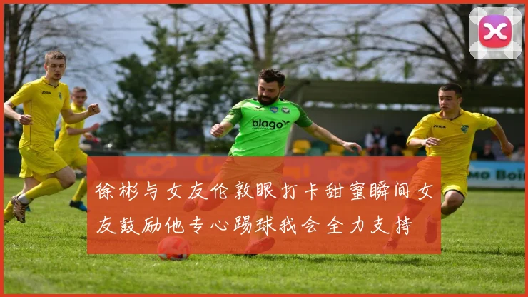 徐彬与女友伦敦眼打卡甜蜜瞬间女友鼓励他专心踢球我会全力支持