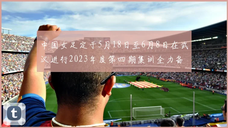 中国女足定于5月18日至6月8日在武汉进行2023年度第四期集训全力备战国际赛事