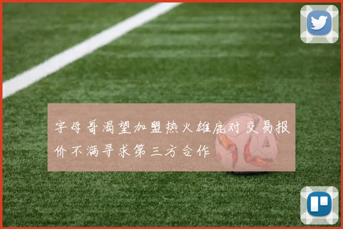 字母哥渴望加盟热火雄鹿对交易报价不满寻求第三方合作
