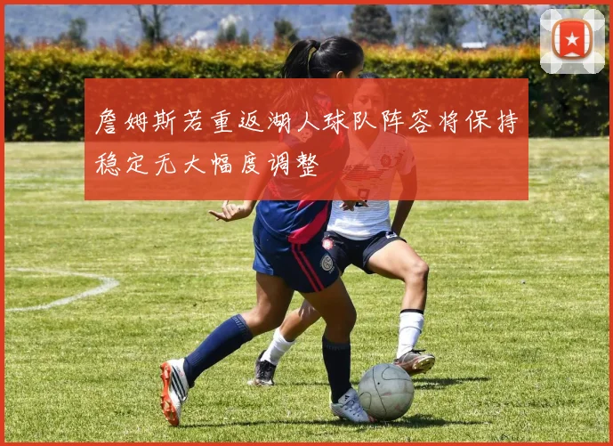 詹姆斯若重返湖人球队阵容将保持稳定无大幅度调整
