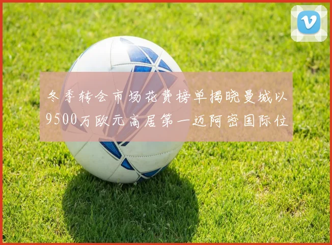 冬季转会市场花费榜单揭晓曼城以9500万欧元高居第一迈阿密国际位列第十一