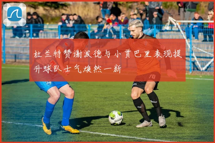 杜兰特赞谢泼德与小贾巴里表现提升球队士气焕然一新